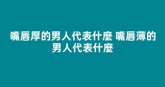 嘴唇厚的男人代表什麼 嘴唇薄的男人代表什麼